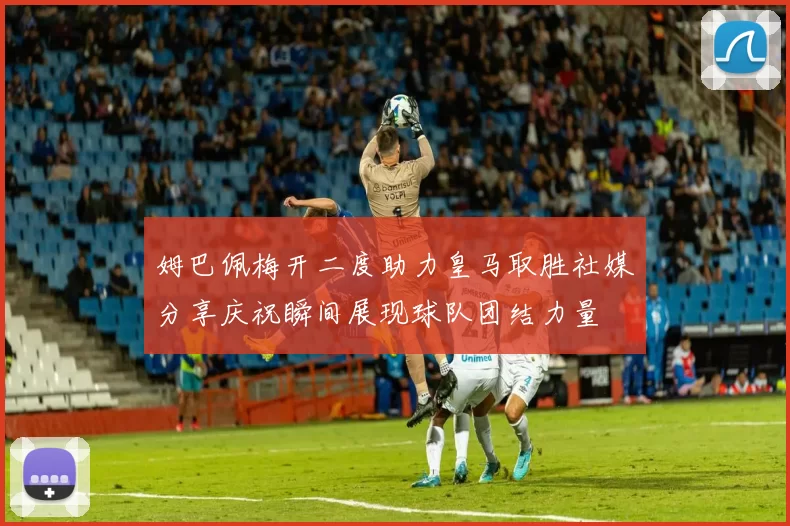 姆巴佩梅开二度助力皇马取胜社媒分享庆祝瞬间展现球队团结力量