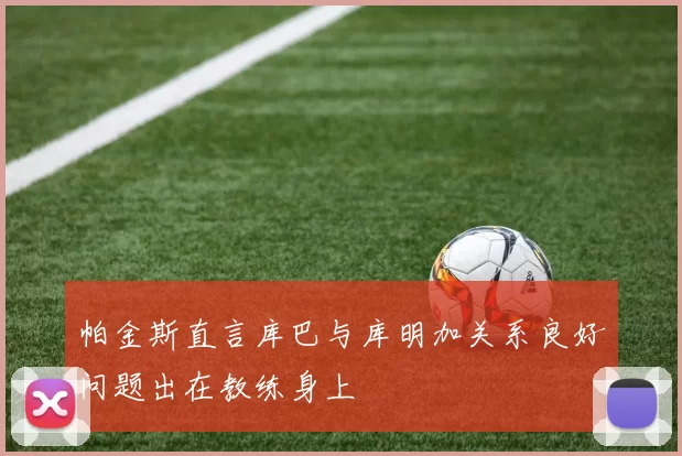 帕金斯直言库巴与库明加关系良好问题出在教练身上