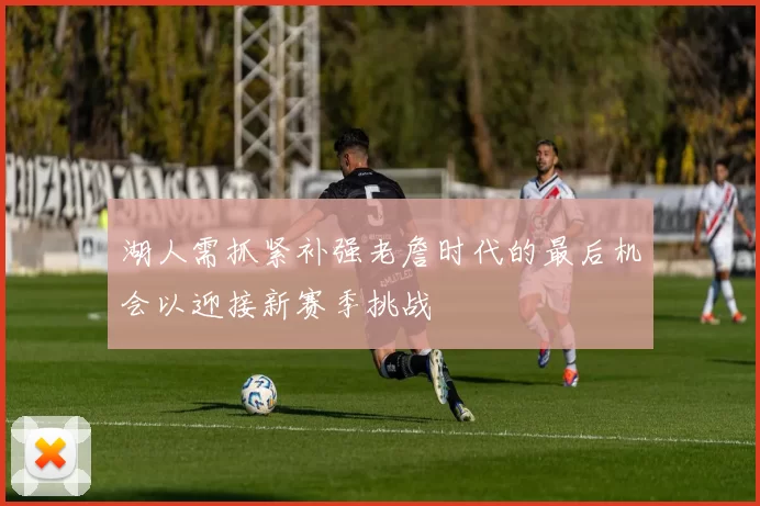 湖人需抓紧补强老詹时代的最后机会以迎接新赛季挑战