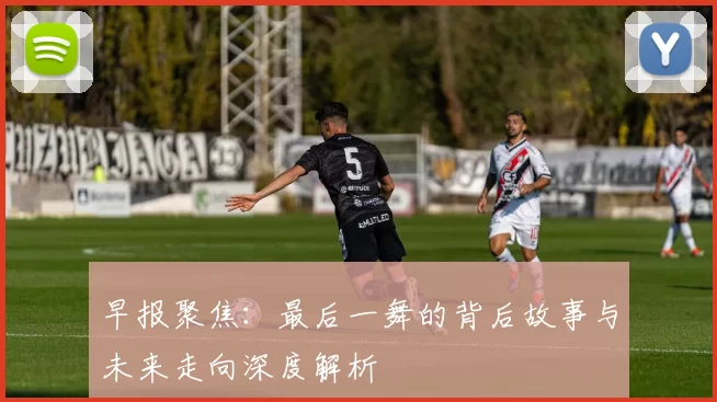 早报聚焦：最后一舞的背后故事与未来走向深度解析
