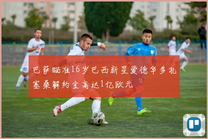 巴萨瞄准16岁巴西新星爱德华多孔塞桑解约金高达1亿欧元