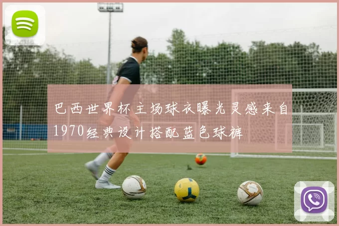 巴西世界杯主场球衣曝光灵感来自1970经典设计搭配蓝色球裤