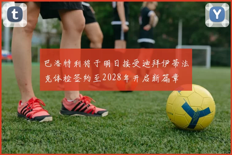 巴洛特利将于明日接受迪拜伊蒂法克体检签约至2028年开启新篇章